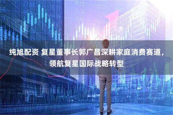 纯旭配资 复星董事长郭广昌深耕家庭消费赛道，领航复星国际战略转型