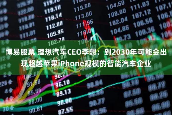 博易股票 理想汽车CEO李想：到2030年可能会出现超越苹果iPhone规模的智能汽车企业
