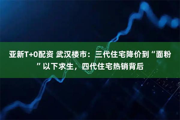 亚新T+0配资 武汉楼市：三代住宅降价到“面粉”以下求生，四代住宅热销背后
