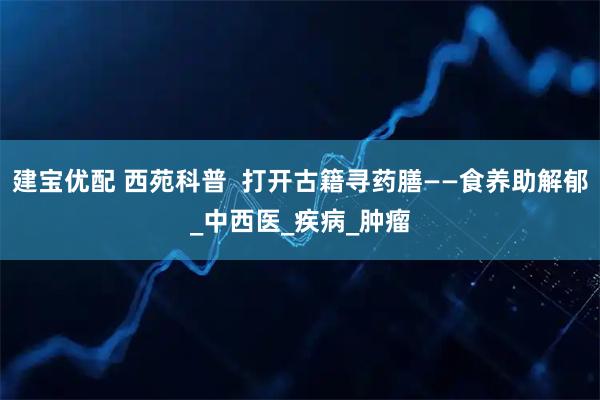 建宝优配 西苑科普 打开古籍寻药膳——食养助解郁_中西医_疾病_肿瘤