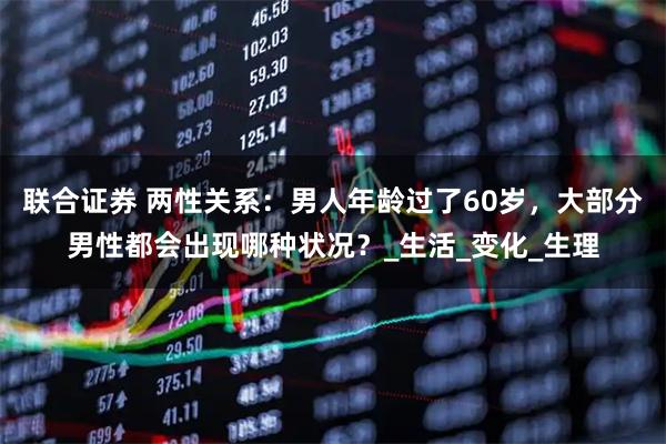 联合证券 两性关系：男人年龄过了60岁，大部分男性都会出现哪种状况？_生活_变化_生理