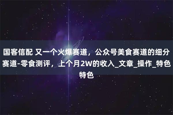 国客信配 又一个火爆赛道,公众号美食赛道的细分赛道-零食测评,上个月2W的收入_文章_操作_特色