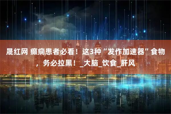 晟红网 癫痫患者必看!这3种“发作加速器”食物,务必拉黑!_大脑_饮食_肝风