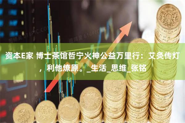 资本E家 博士茶馆哲宁火神公益万里行:艾灸传灯,利他燎原。_生活_思维_张铭