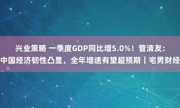 兴业策略 一季度GDP同比增5.0%！管清友：中国经济韧性凸显，全年增速有望超预期｜宅男财经