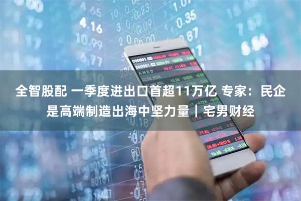 全智股配 一季度进出口首超11万亿 专家：民企是高端制造出海中坚力量｜宅男财经