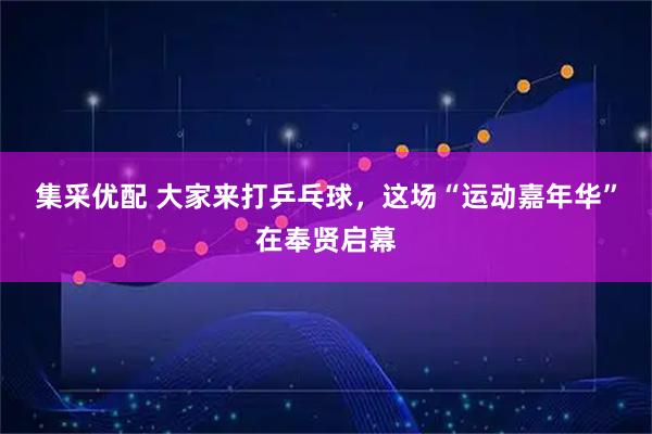 集采优配 大家来打乒乓球，这场“运动嘉年华”在奉贤启幕