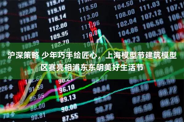沪深策略 少年巧手绘匠心，上海模型节建筑模型区赛亮相浦东东明美好生活节