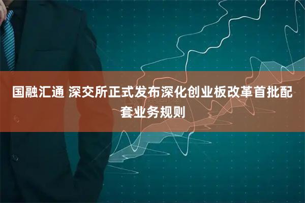 国融汇通 深交所正式发布深化创业板改革首批配套业务规则