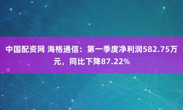 中国配资网 海格通信：第一季度净利润582.75万元，同比下降87.22%