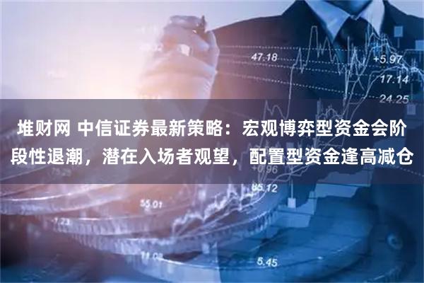 堆财网 中信证券最新策略：宏观博弈型资金会阶段性退潮，潜在入场者观望，配置型资金逢高减仓