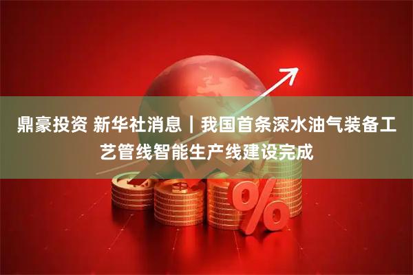 鼎豪投资 新华社消息｜我国首条深水油气装备工艺管线智能生产线建设完成