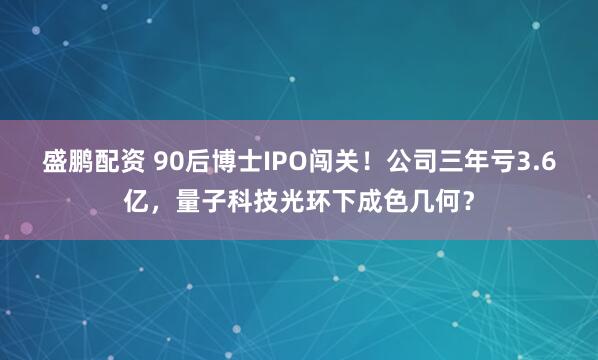 盛鹏配资 90后博士IPO闯关！公司三年亏3.6亿，量子科技光环下成色几何？