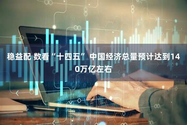 稳益配 数看“十四五” 中国经济总量预计达到140万亿左右