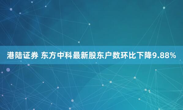 港陆证券 东方中科最新股东户数环比下降9.88%
