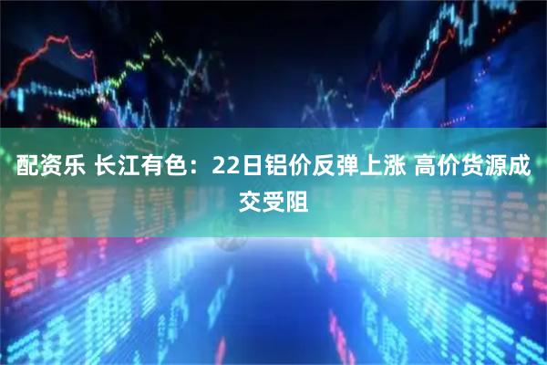 配资乐 长江有色：22日铝价反弹上涨 高价货源成交受阻