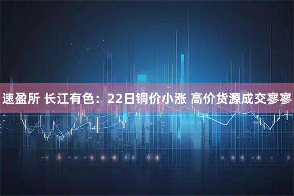 速盈所 长江有色：22日铜价小涨 高价货源成交寥寥