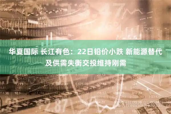 华夏国际 长江有色：22日铅价小跌 新能源替代及供需失衡交投维持刚需