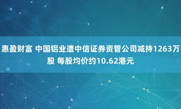 惠盈财富 中国铝业遭中信证券资管公司减持1263万股 每股均价约10.62港元