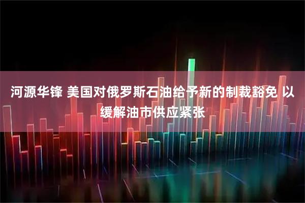 河源华锋 美国对俄罗斯石油给予新的制裁豁免 以缓解油市供应紧张