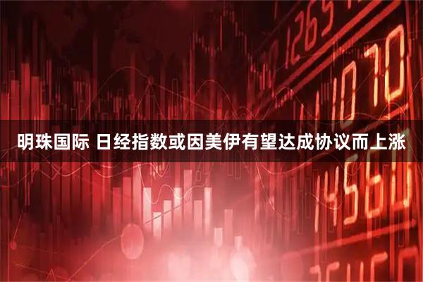 明珠国际 日经指数或因美伊有望达成协议而上涨