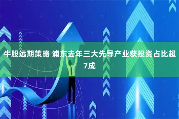 牛股远期策略 浦东去年三大先导产业获投资占比超7成