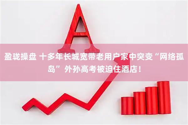 盈珑操盘 十多年长城宽带老用户家中突变“网络孤岛” 外孙高考被迫住酒店！
