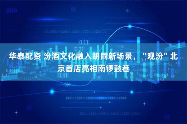 华泰配资 汾酒文化融入胡同新场景，“观汾”北京首店亮相南锣鼓巷