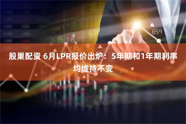 股巢配资 6月LPR报价出炉：5年期和1年期利率均维持不变