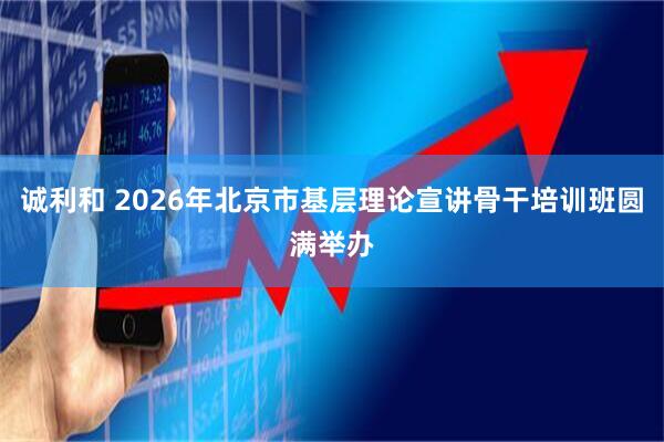 诚利和 2026年北京市基层理论宣讲骨干培训班圆满举办