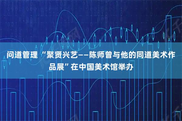 问道管理 “聚贤兴艺——陈师曾与他的同道美术作品展”在中国美术馆举办