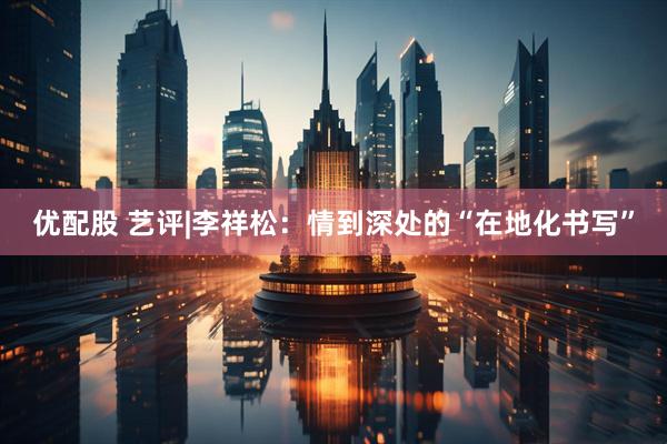 优配股 艺评|李祥松:情到深处的“在地化书写”