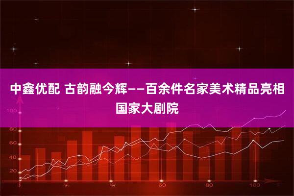 中鑫优配 古韵融今辉——百余件名家美术精品亮相国家大剧院
