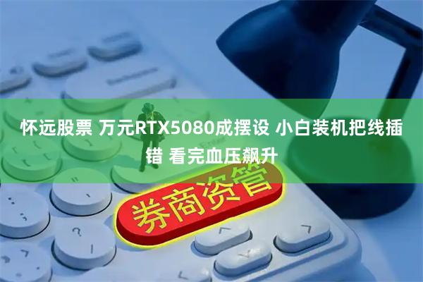 怀远股票 万元RTX5080成摆设 小白装机把线插错 看完血压飙升