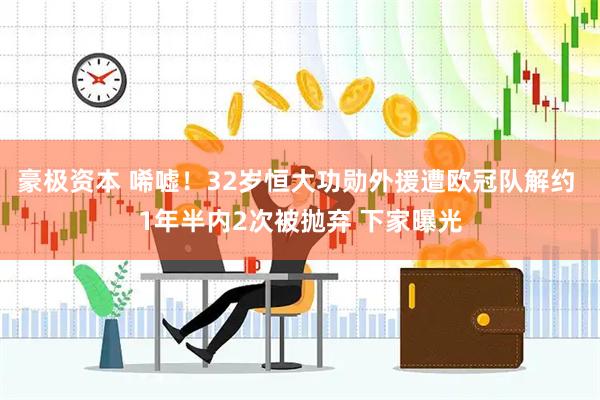 豪极资本 唏嘘！32岁恒大功勋外援遭欧冠队解约 1年半内2次被抛弃 下家曝光