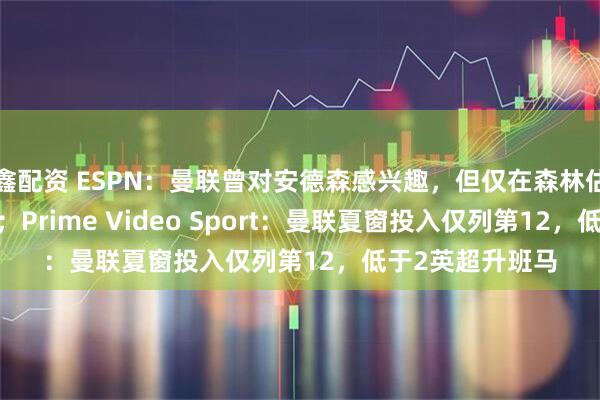 鑫配资 ESPN：曼联曾对安德森感兴趣，但仅在森林估值7000万镑时；Prime Video Sport：曼联夏窗投入仅列第12，低于2英超升班马