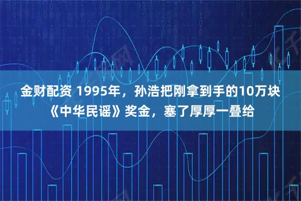 金财配资 1995年，孙浩把刚拿到手的10万块《中华民谣》奖金，塞了厚厚一叠给