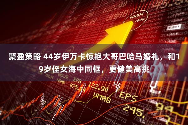 聚盈策略 44岁伊万卡惊艳大哥巴哈马婚礼，和19岁侄女海中同框，更健美高挑